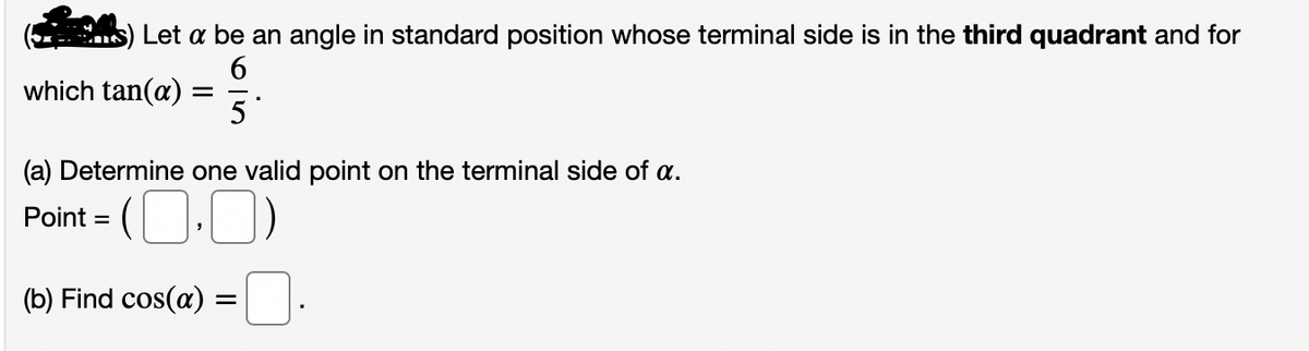 Let a be an angle in standard position whose terminal side is in the third quadrant and for
6.
which tan(a)
5
(a) Determine one valid point on the terminal side of a.
Point =
(b) Find cos(a)
