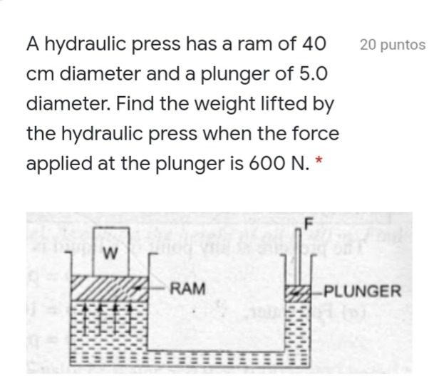 A hydraulic press has a ram of 40
20 puntos
cm diameter and a plunger of 5.0
diameter. Find the weight lifted by
the hydraulic press when the force
applied at the plunger is 600 N. *
W
RAM
PLUNGER
