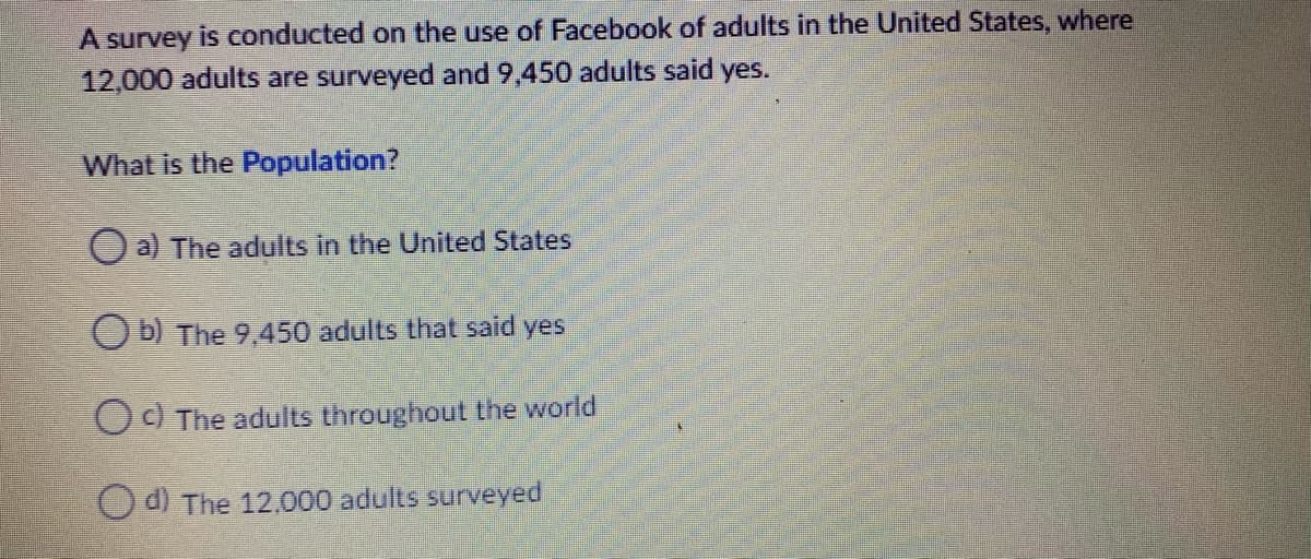 A survey is conducted on the use of Facebook of adults in the United States, where
12,000 adults are surveyed and 9,450 adults said yes.
What is the Population?
O a) The adults in the United States
Ob) The 9,450 adults that said yes
Od The adults throughout the world
O d) The 12.000 adults surveyed
