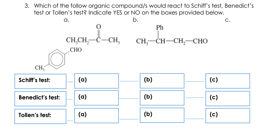 3. Which of the follow organic compound/s would react to Schiff's test, Benedict's
test or Tollen's test? Indicate YES or NO on the boxes provided below.
а.
b.
C.
Ph
CH,CH,-C-CH,
CH, —СH—СH, —СНО
СНО
CH,
Schiff's test:
(a)
(b)
(c)
Benedict's test:
(a)
(b)
(c)
Tollen's test:
(a)
(b)
(c)
