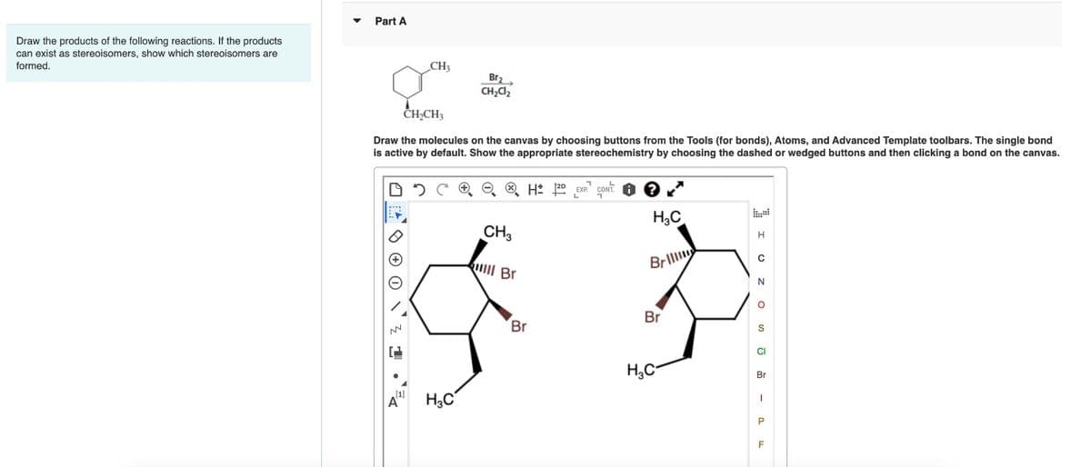 Draw the products of the following reactions. If the products
can exist as stereoisomers, show which stereoisomers are
formed.
▼
Part A
CH3
CH₂CH3
Draw the molecules on the canvas by choosing buttons from the Tools (for bonds), Atoms, and Advanced Template toolbars. The single bond
is active by default. Show the appropriate stereochemistry by choosing the dashed or wedged buttons and then clicking a bond on the canvas.
2
[1]
Br₂
CH₂Cl₂
A
H₂C
CH3
lll Br
Brill
$ 3
Br
Br
H₂C
H3C
H2D EXP. CONT.
I UZ O-2F