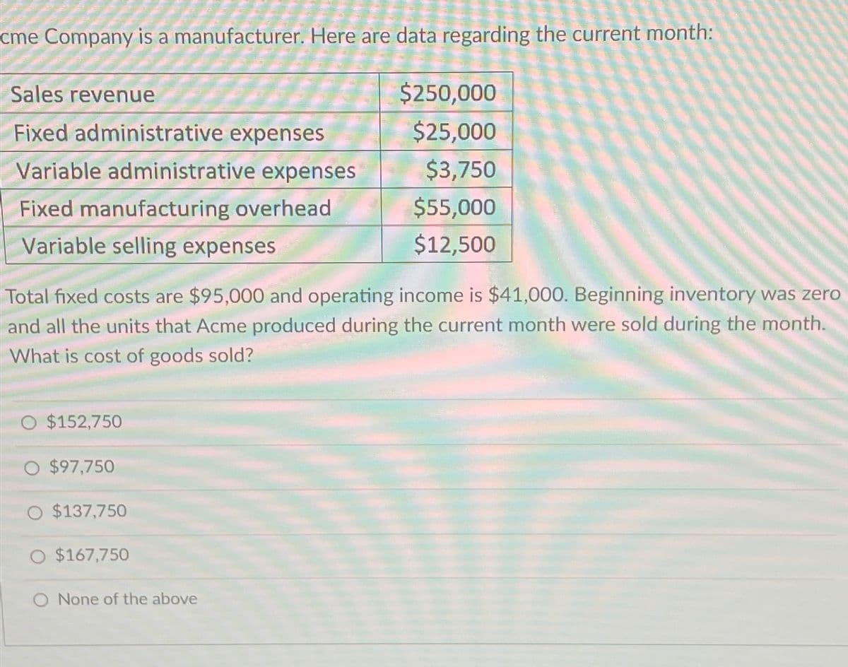 cme Company is a manufacturer. Here are data regarding the current month:
Sales revenue
Fixed administrative expenses
Variable administrative expenses
Fixed manufacturing overhead
Variable selling expenses
Total fixed costs are $95,000 and operating income is $41,000. Beginning inventory was zero
and all the units that Acme produced during the current month were sold during the month.
What is cost of goods sold?
O $152,750
O $97,750
O $137,750
$167,750
$250,000
$25,000
$3,750
$55,000
$12,500
O None of the above