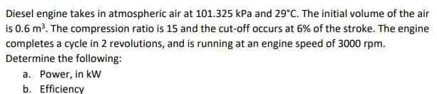 Diesel engine takes in atmospheric air at 101.325 kPa and 29°C. The initial volume of the air
is 0.6 m³. The compression ratio is 15 and the cut-off occurs at 6% of the stroke. The engine
completes a cycle in 2 revolutions, and is running at an engine speed of 3000 rpm.
Determine the following:
a. Power, in kW
b. Efficiency