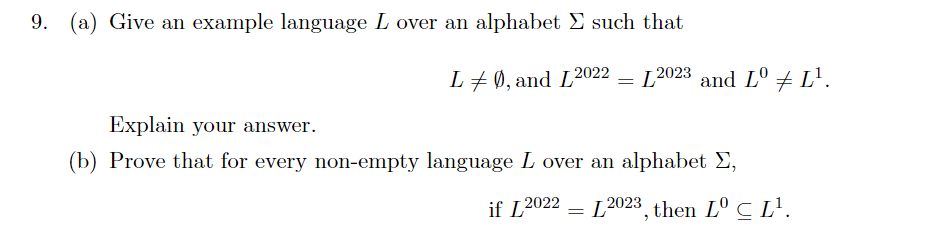 9. (a) Give an example language L over an alphabet E such that
L+0, and L2022 = L2023 and L° + L'.
Explain your answer.
(b) Prove that for every non-empty language L over an alphabet E,
if L2022
L2023 then Lº C L'.
