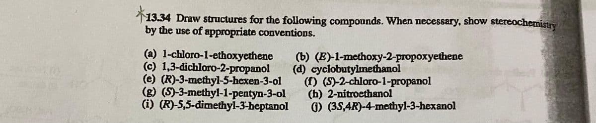 13.34 Draw structures for the following compounds. When necessary, show stereochemistry
by the use of appropriate conventions.
(a) 1-chloro-1-ethoxyethene
(c) 1,3-dichloro-2-propanol
(e) (R)-3-methyl-5-hexen-3-ol
(g) (S)-3-methyl-1-pentyn-3-ol
(i) (R)-5,5-đimethyl-3-heptanol
(b) (E)-1-methoxy-2-propoxyethene
(d) cyclobutylmethanol
(f) (S)-2-chloro-1-propanol
(h) 2-nitroethanol
G) (3S,4R)-4-methyl-3-hexanol
