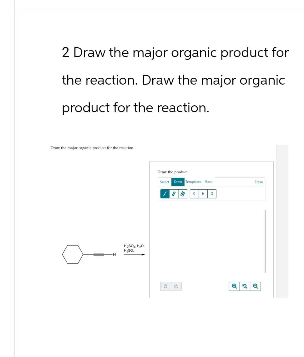 2 Draw the major organic product for
the reaction. Draw the major organic
product for the reaction.
Draw the major organic product for the reaction.
HgSO4, H₂O
H₂SO4
Draw the product.
Select Draw Templates More
C H о
2Q
Erase