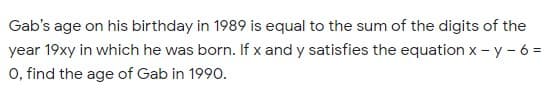 Gab's age on his birthday in 1989 is equal to the sum of the digits of the
year 19xy in which he was born. If x and y satisfies the equation x - y - 6 =
O, find the age of Gab in 1990.
