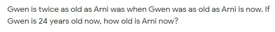 Gwen is twice as old as Arni was when Gwen was as old as Arni is now. If
Gwen is 24 years old now, how old is Arni now?
