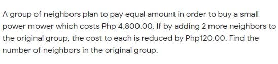 A group of neighbors plan to pay equal amount in order to buy a small
power mower which costs Php 4,800.00. If by adding 2 more neighbors to
the original group, the cost to each is reduced by Php120.00. Find the
number of neighbors in the original group.
