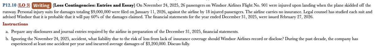 P12.10 (LO 3) Writing (Loss Contingencies: Entries and Essay) On November 24, 2025, 26 passengers on Windsor Airlines Flight No. 901 were injured upon landing when the plane skidded off the
runway. Personal injury suits for damages totaling $9,000,000 were filed on January 11, 2026, against the airline by 18 injured passengers. The airline carries no insurance. Legal counsel has studied each suit and
advised Windsor that it is probable that it will pay 60% of the damages claimed. The financial statements for the year ended December 31, 2025, were issued February 27, 2026.
Instructions
a. Prepare any disclosures and journal entries required by the airline in preparation of the December 31, 2025, financial statements.
b. Ignoring the November 24, 2025, accident, what liability due to the risk of loss from lack of insurance coverage should Windsor Airlines record or disclose? During the past decade, the company has
experienced at least one accident per year and incurred average damages of $3,200,000. Discuss fully.