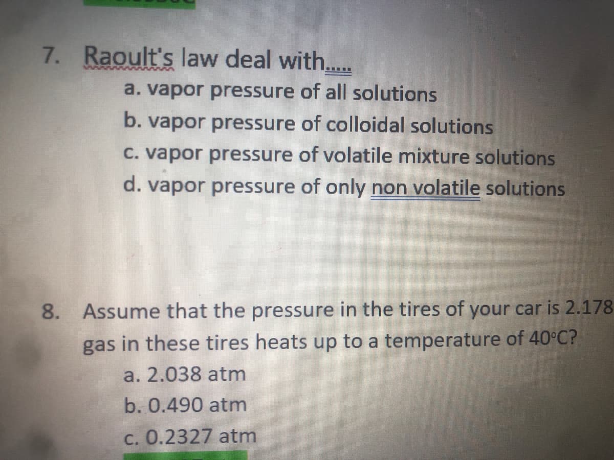 7. Raoult's law deal with...
a. vapor pressure of all solutions
b. vapor pressure of colloidal solutions
C. vapor pressure of volatile mixture solutions
d. vapor pressure of only non volatile solutions
8. Assume that the pressure in the tires of your car is 2.178
gas in these tires heats up to a temperature of 40°C?
a. 2.038 atm
b. 0.490 atm
c. 0.2327 atm
