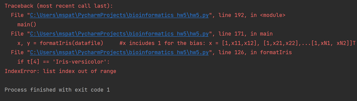 Traceback (most recent call last):
File "C:\Users\mspat\PycharmProjects\bioinformatics hw5\hw5.py", line 192, in <module>
main()
File "C:\Users\mspat\PycharmProjects\bioinformatics hw5\hw5.py", line 171, in main
х, у %3
formatIris(datafile)
#x inciudes 1 for the bias: x =
[1,x11,x12], [1,x21,x22],...[1,xN1, xN2]]T
File "C:\Users\mspat\PycharmProjects\bioinformatics hw5\hw5.py", line 126, in formatIris
if t[4] =='Iris-versicolor':
IndexError: list index out of range
Process finished with exit code 1
