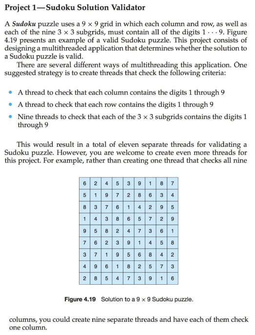 Project 1-Sudoku Solution Validator
A Sudoku puzzle uses a 9 × 9 grid in which each column and row, as well as
each of the nine 3 x 3 subgrids, must contain all of the digits 1. . . 9. Figure
4.19 presents an example of a valid Sudoku puzzle. This project consists of
designing a multithreaded application that determines whether the solution to
a Sudoku puzzle is valid.
There are several different ways of multithreading this application. One
suggested strategy is to create threads that check the following criteria:
• A thread to check that each column contains the digits 1 through 9
• A thread to check that each row contains the digits 1 through 9
• Nine threads to check that each of the 3 x 3 subgrids contains the digits 1
through 9
This would result in a total of eleven separate threads for validating a
Sudoku puzzle. However, you are welcome to create even more threads for
this project. For example, rather than creating one thread that checks all nine
6 2 4 5 3 9187
5 1 9 7 286 3 4
8 37 6 1 4 2 9 5
14 3 8 6 5 7 2 9
95 8 2 4 73 6 1
7 6 2 3 9 14 58
3 719 5 6 8 4 2
49618 2 5 7 3
|2 8 5 4 7 3 916
Figure 4.19 Solution to a 9 x 9 Sudoku puzzle.
columns, you could create nine separate threads and have each of them check
one column.
