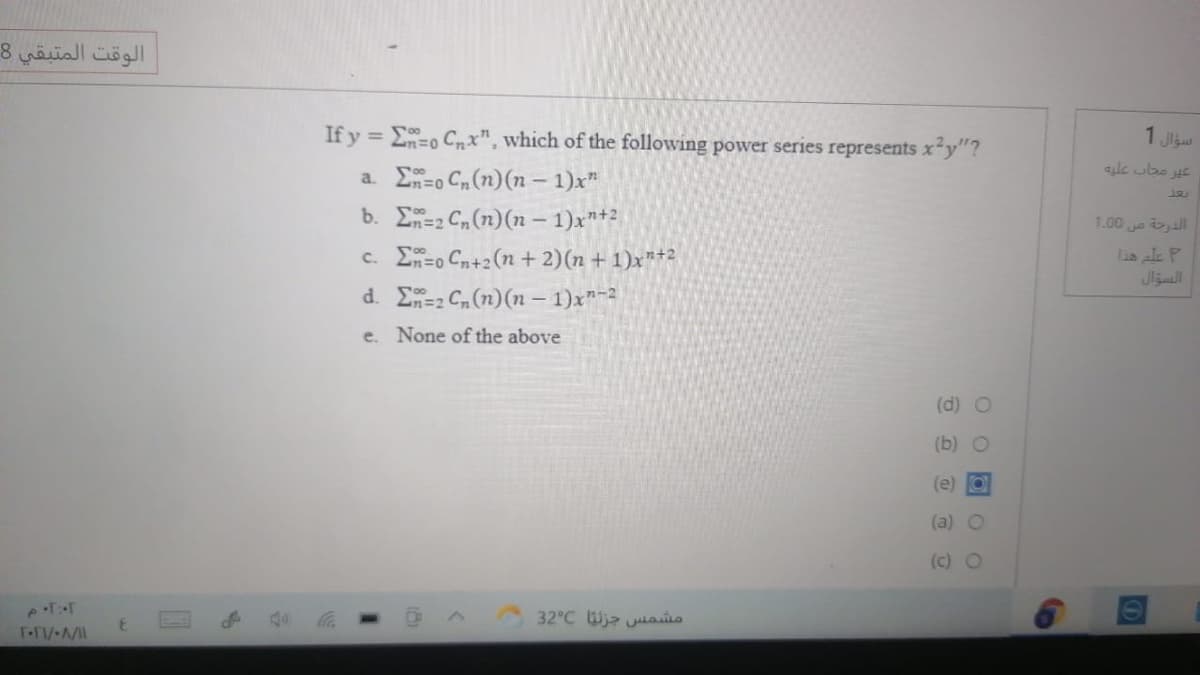 الوقت المتبقي 8
If y = E=o Cn x", which of the following power series represents x²y"?
1 Ji
ale ubs E
a. E=o Cn (n)(n – 1)x"
b. =2 Cn(n)(n – 1)x"+2
1.00 a all
c. E=o Cn+2(n + 2)(n + 1)xn+2
Lia ale P
d. E=2 C (n)(n – 1)x"-2
e. None of the above
(d) O
(b) O
(e) O
(a) O
(c) O
مشمس جزنيا 32°C
%3D
