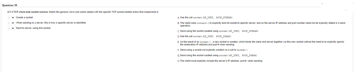 Question 10
2.7-3 TCP client-side socket actions. Match the general client-side action stated with the specific TCP socket-related action that implements it.
✓ Create a socket.
✓ When sending to a server, this is how a specific server is identified.
✓ Send to server, using this socket.
A. Use the call socket (AF_INET, SOCK_STREAM)
B. The client uses connect() to explicitly bind its socket to specific server, and so the server IP address and port number need not be explicitly stated in a send
operation.
C. Send using the socket created using socket (AF_INET, SOCK_STREAM)
D. Use the call socket (AF_INET, SOCK_DGRAM)
E. As the result of an accept (), a new socket is created, which binds the client and server together via this new socket without the need to to explicitly specify
the destination IP address and port # when sending
F. Send using a socket not explicitly created via a call to socket ()
G. Send using the socket created using socket (AF_INET, SOCK_DGRAM)
H. The client must explicitly include the server's IP address, port #, when sending