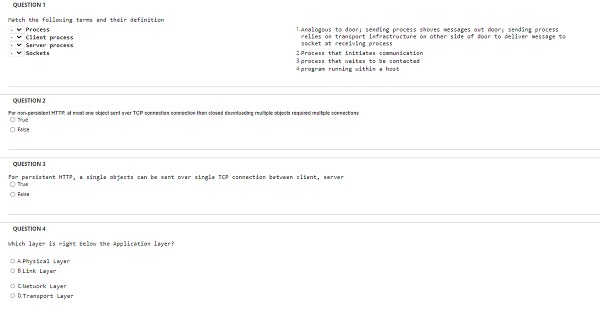 QUESTION 1
Match the following terms and their definition
✓ Process
✓Client process
✓ Server process
Sockets
QUESTION 2
For non-persistent HTTP, at most one object sent over TCP connection connection then closed downloading multiple objects required multiple connections
O True
O False
QUESTION 4
1.Analogous to door; sending process shoves messages out door; sending process
relies on transport infrastructure on other side of door to deliver message to
socket at receiving process
QUESTION 3
For persistent HTTP, a single objects can be sent over single TCP connection between client, server
O True
O False
Which layer is right below the Application layer?
O A Physical Layer
O B. Link Layer
2. Process that initiates communication
3. process that waites to be contacted
4. program running within a host
O C. Network Layer
O D. Transport Layer