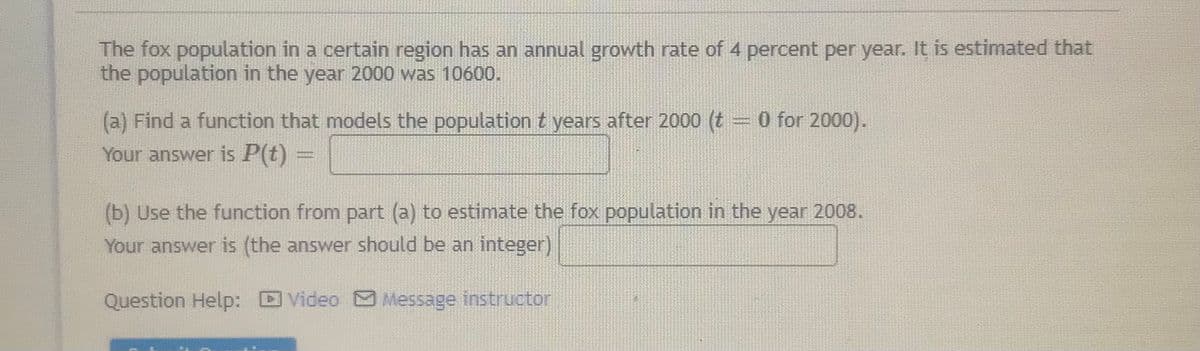 The fox population in a certain region has an annual growth rate of 4 percent per year. It is estimated that
the population in the year 2000 was 10600.
(a) Find a function that models the population t years after 2000 (t = 0 for 2000).
Your answer is P(t)
(b) Use the function from part (a) to estimate the fox population in the year 2008.
Your answer is (the answer should be an integer)
Question Help:
Video Message instructor
