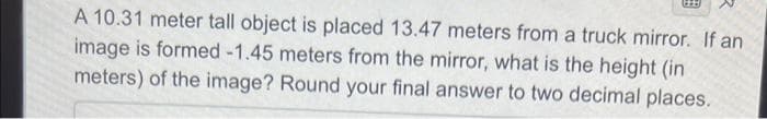 A 10.31 meter tall object is placed 13.47 meters from a truck mirror. If an
image is formed -1.45 meters from the mirror, what is the height (in
meters) of the image? Round your final answer to two decimal places.