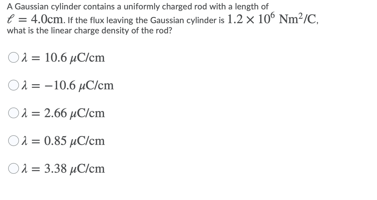 A Gaussian cylinder contains a uniformly charged rod with a length of
e = 4.0cm. If the flux leaving the Gaussian cylinder is 1.2 x 10° Nm²/C,
what is the linear charge density of the rod?
Ολ- 10.6 μC/cm
O 2 = –10.6 µC/cm
Ολ2.66 μC/cm
O 2 = 0.85 µC/cm
Ολ3.38 μC/cm
