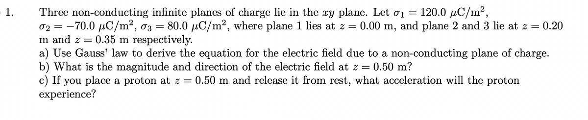 Three non-conducting infinite planes of charge lie in the xy plane. Let oi = 120.0 µC/m²,
02 = -70.0 µC/m², 03 =
m and z = 0.35 m respectively.
a) Use Gauss' law to derive the equation for the electric field due to a non-conducting plane of charge.
b) What is the magnitude and direction of the electric field at z = 0.50 m?
c) If you place a proton at z = 0.50 m and release it from rest, what acceleration will the proton
experience?
80.0 µC/m2, where plane 1 lies at z = 0.00 m, and plane 2 and 3 lie at z = 0.20
1.
