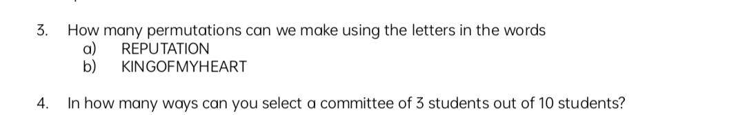 3.
How many permutations can we make using the letters in the words
a)
REPUTATION
b)
KINGOFMYHEART
4. In how many ways can you select a committee of 3 students out of 10 students?
