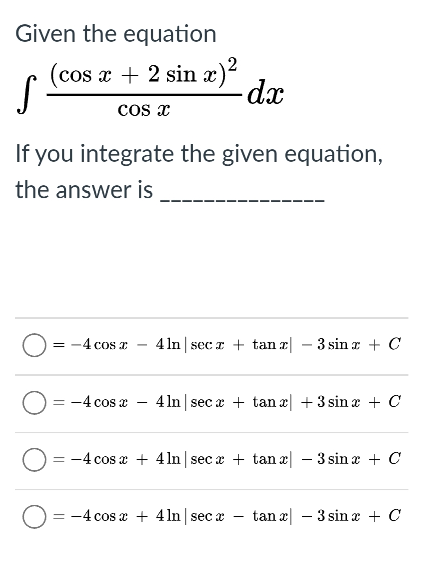 Given the equation
(cos x + 2 sin x)*
S
Cos x
If you integrate the given equation,
the answer is
= -4 cos x
4 In sec x + tan x – 3 sin x + C
= -4 cos x
4 In sec a + tan x + 3 sin x + C
= -4 cos x + 4ln sec x + tan x – 3 sin x + C
= -4 cos x + 4 ln | sec x
tan x – 3 sin x + C
|
