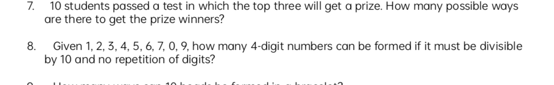 7.
10 students passed a test in which the top three will get a prize. How many possible ways
are there to get the prize winners?
Given 1, 2, 3, 4, 5, 6, 7, 0, 9, how many 4-digit numbers can be formed if it must be divisible
by 10 and no repetition of digits?
8.
10 L
