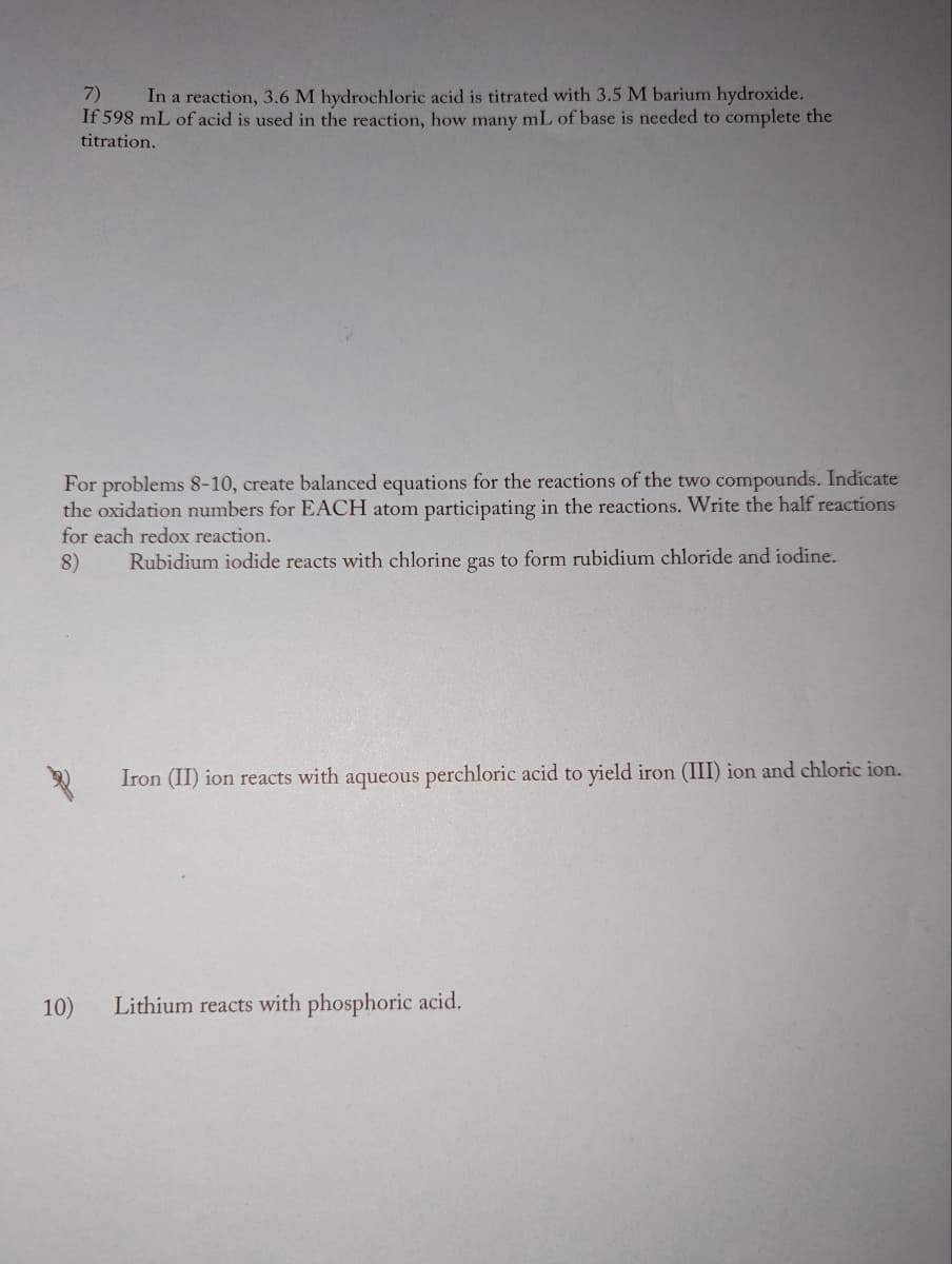 7)
In a reaction, 3.6 M hydrochloric acid is titrated with 3.5 M barium hydroxide.
If 598 mL of acid is used in the reaction, how many mL of base is needed to complete the
titration.
For problems 8-10, create balanced equations for the reactions of the two compounds. Indicate
the oxidation numbers for EACH atom participating in the reactions. Write the half reactions
for each redox reaction.
8)
Rubidium iodide reacts with chlorine gas to form rubidium chloride and iodine.
10)
Iron (II) ion reacts with aqueous perchloric acid to yield iron (III) ion and chloric ion.
Lithium reacts with phosphoric acid.