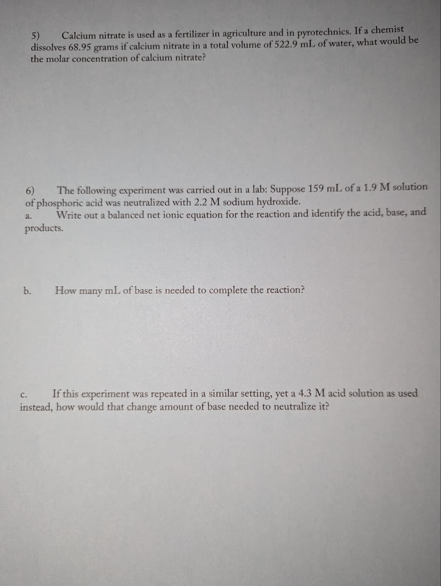 5) Calcium nitrate is used as a fertilizer in agriculture and in pyrotechnics. If a chemist
dissolves 68.95 grams if calcium nitrate in a total volume of 522.9 mL of water, what would be
the molar concentration of calcium nitrate?
6) The following experiment was carried out in a lab: Suppose 159 mL of a 1.9 M solution
of phosphoric acid was neutralized with 2.2 M sodium hydroxide.
a.
Write out a balanced net ionic equation for the reaction and identify the acid, base, and
products.
b.
C.
How many mL of base is needed to complete the reaction?
If this experiment was repeated in a similar setting, yet a 4.3 M acid solution as used
instead, how would that change amount of base needed to neutralize it?