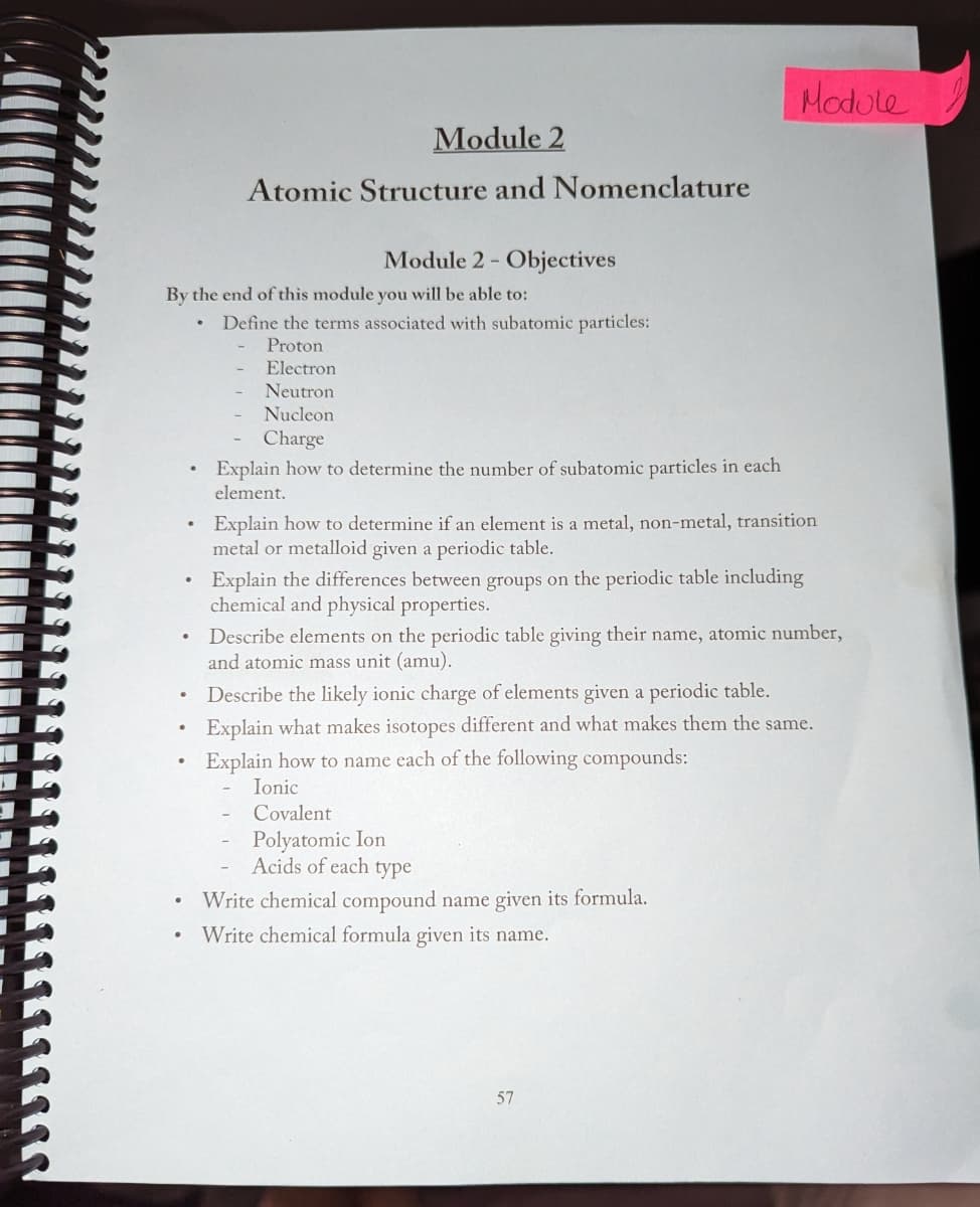 .
By the end of this module you will be able to:
•
Module 2
Atomic Structure and Nomenclature
.
Module 2 - Objectives
Define the terms associated with subatomic particles:
Proton
Electron
Neutron
Nucleon
Charge
Explain how to determine the number of subatomic particles in each
element.
Explain how to determine if an element is a metal, non-metal, transition
metal or metalloid given a periodic table.
Explain the differences between groups on the periodic table including
chemical and physical properties.
Module
Describe elements on the periodic table giving their name, atomic number,
and atomic mass unit (amu).
Describe the likely ionic charge of elements given a periodic table.
Explain what makes isotopes different and what makes them the same.
Explain how to name each of the following compounds:
Ionic
Covalent
Polyatomic Ion
Acids of each type
• Write chemical compound name given its formula.
Write chemical formula given its name.
57