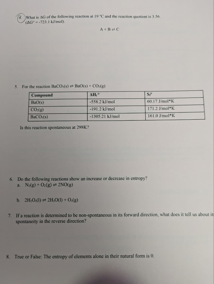 4.
What is AG of the following reaction at 19 °C and the reaction quotient is 3.56.
(AG°=-723.1 kJ/mol).
5. For the reaction BaCO3(s) BaO(s) + CO₂(g)
ΔΗ, °
-558.2 kJ/mol
-191.2 kJ/mol
-1305.21 kJ/mol
Compound
BaO(s)
CO₂(g)
BaCO3(s)
Is this reaction spontaneous at 298K?
A+B=C
b. 2H₂O₂(1)→ 2H₂O(1) + O₂(g)
Sp
60.17 J/mol*K
171.2 J/mol*K
161.0 J/mol*K
6. Do the following reactions show an increase or decrease in entropy?
a. N₂(g) + O₂(g) = 2NO(g)
7. If a reaction is determined to be non-spontaneous in its forward direction, what does it tell us about its
spontaneity in the reverse direction?
8. True or False: The entropy of elements alone in their natural form is 0.