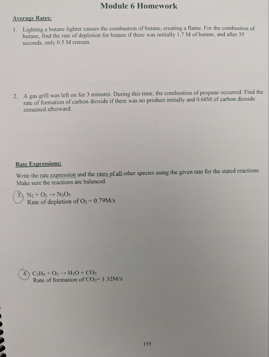 Module 6 Homework
Average Rates:
1. Lighting a butane lighter causes the combustion of butane, creating a flame. For the combustion of
butane, find the rate of depletion for butane if there was initially 1.7 M of butane, and after 35
seconds, only 0.5 M remain.
2. A gas grill was left on for 3 minutes. During this time, the combustion of propane occurred. Find the
rate of formation of carbon dioxide if there was no product initially and 0.68M of carbon dioxide
remained afterward.
Rate Expressions:
Write the rate expression and the rates of all other species using the given rate for the stated reactions.
Make sure the reactions are balanced.
N2 + O2→ N₂O5
Rate of depletion of O₂ = 0.79M/s
4.) C2H6+ O2 → H₂O + CO2
Rate of formation of CO2= 1.32M/s
155