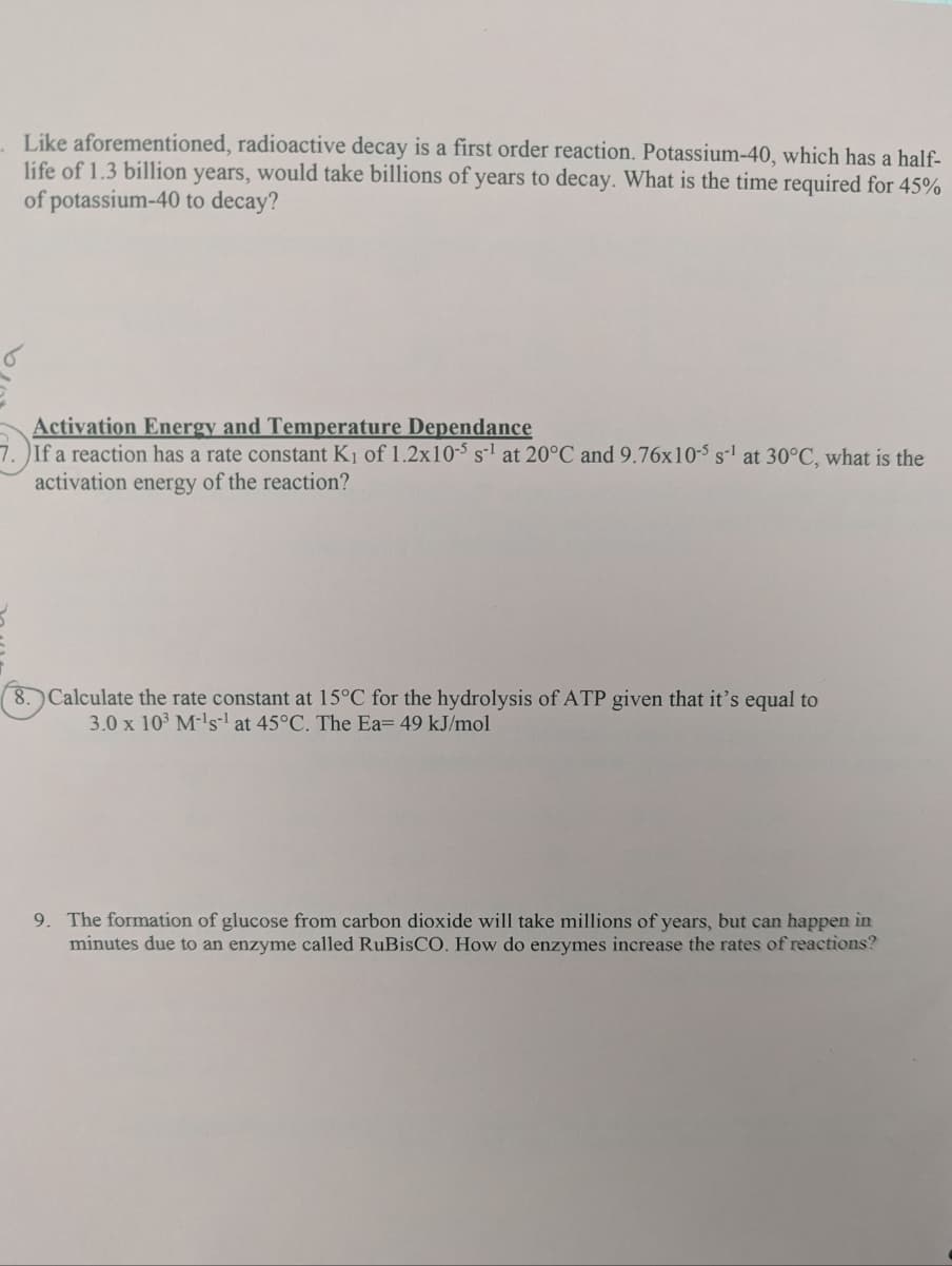 Like aforementioned, radioactive decay is a first order reaction. Potassium-40, which has a half-
life of 1.3 billion years, would take billions of years to decay. What is the time required for 45%
of potassium-40 to decay?
Activation Energy and Temperature Dependance
7.) If a reaction has a rate constant K₁ of 1.2x10-5 s¹ at 20°C and 9.76x10-5 s-¹ at 30°C, what is the
activation energy of the reaction?
8. Calculate the rate constant at 15°C for the hydrolysis of ATP given that it's equal to
3.0 x 10³ M-¹s-¹ at 45°C. The Ea= 49 kJ/mol
9. The formation of glucose from carbon dioxide will take millions of years, but can happen in
minutes due to an enzyme called RuBisCO. How do enzymes increase the rates of reactions?