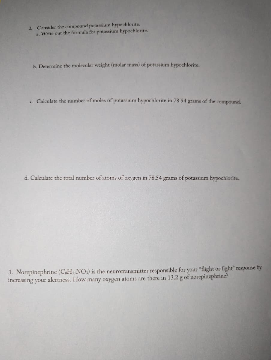 2. Consider the compound potassium hypochlorite.
a. Write out the formula for potassium hypochlorite.
b. Determine the molecular weight (molar mass) of potassium hypochlorite.
c. Calculate the number of moles of potassium hypochlorite in 78.54 grams of the compound.
d. Calculate the total number of atoms of oxygen in 78.54 grams of potassium hypochlorite.
3. Norepinephrine (C3H₁NO3) is the neurotransmitter responsible for your "flight or fight" response by
increasing your alertness. How many oxygen atoms are there in 13.2 g of norepinephrine?