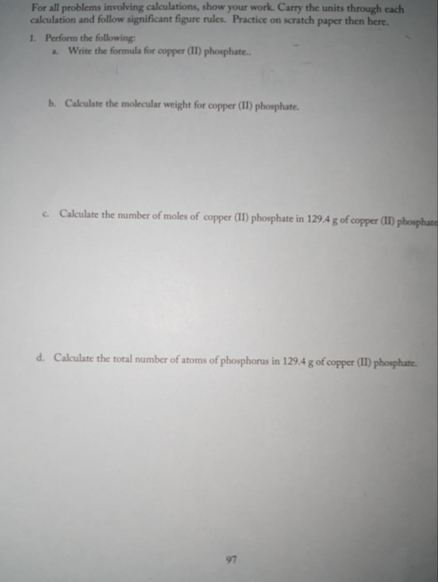 For all problems involving calculations, show your work. Carry the units through each
calculation and follow significant figure rules. Practice on scratch paper then here.
1. Perform the following:
Write the formula for copper (II) phosphate..
b. Calculate the molecular weight for copper (11) phosphate.
c. Calculate the number of moles of copper (II) phosphate in 129.4 g of copper (II) phosphate
d. Calculate the total number of atoms of phosphorus in 129.4 g of copper (II) phosphate.
97