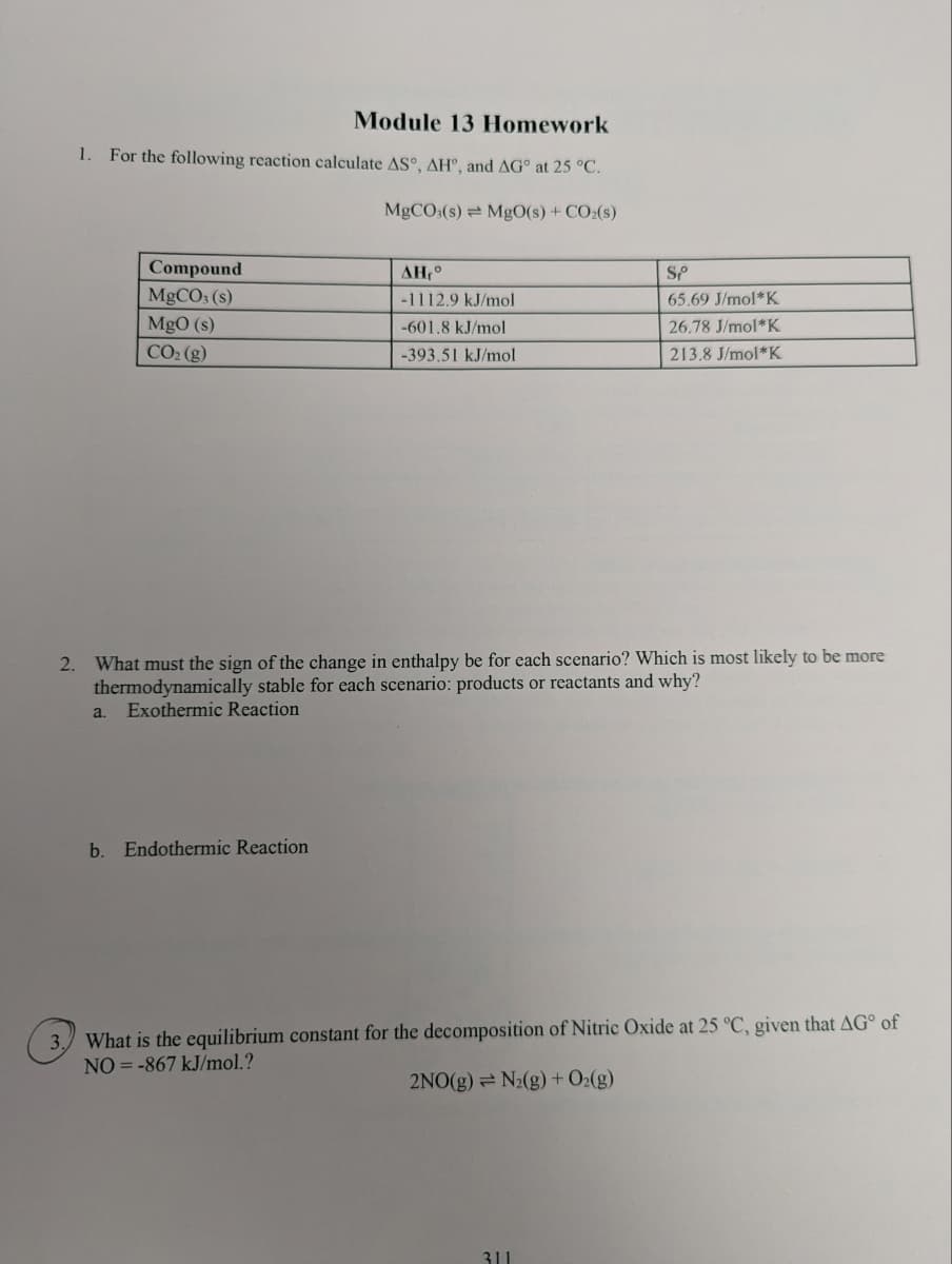 Module 13 Homework
1. For the following reaction calculate AS°, AH, and AG at 25 °C.
MgCO3(s) MgO(s) + CO₂(s)
Compound
MgCO3 (s)
MgO (s)
CO₂ (g)
AH,°
-1112.9 kJ/mol
-601.8 kJ/mol
-393.51 kJ/mol
b. Endothermic Reaction
2. What must the sign of the change in enthalpy be for each scenario? Which is most likely to be more
thermodynamically stable for each scenario: products or reactants and why?
a. Exothermic Reaction
SP
65.69 J/mol K
26.78 J/mol*K
213.8 J/mol K
3. What is the equilibrium constant for the decomposition of Nitric Oxide at 25 °C, given that AG of
NO= -867 kJ/mol.?
2NO(g) = N₂(g) + O₂(g)
311