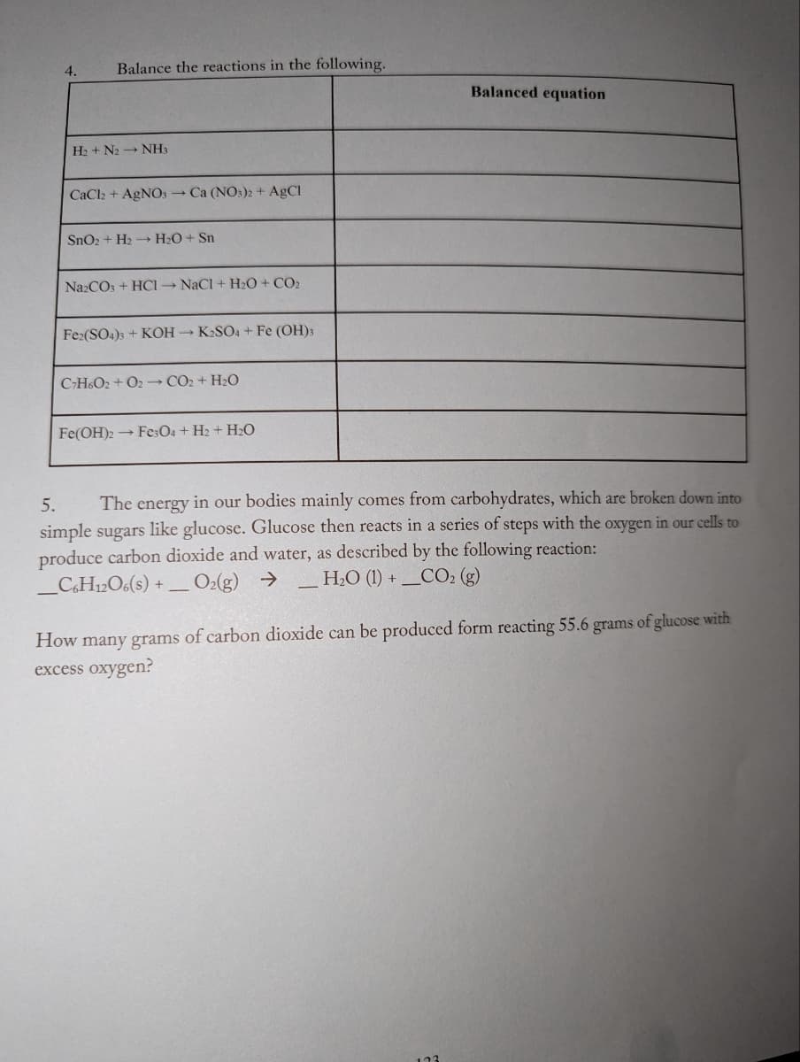 Balance the reactions in the following.
H₂+ N2 NH3
CaCl2 + AgNO3 → Ca (NO3)2 + AgCl
SnO2 + H₂ →→→ H₂O + Sn
Na2CO3 + HCl-NaCl + H₂O + CO₂
Fe2(SO4)3 + KOH → K₂SO4 + Fe (OH)3
C7H6O2+O2 CO2 + H₂O
Fe(OH)2 → Fe3O4 + H₂ + H₂O
Balanced equation
5. The energy in our bodies mainly comes from carbohydrates, which are broken down into
simple sugars like glucose. Glucose then reacts in a series of steps with the oxygen in our cells to
produce carbon dioxide and water, as described by the following reaction:
C6H12O6(s) +- . O2(g) → _H₂O (1) +_CO2 (g)
How many grams of carbon dioxide can be produced form reacting 55.6 grams of glucose with
excess oxygen?
123
