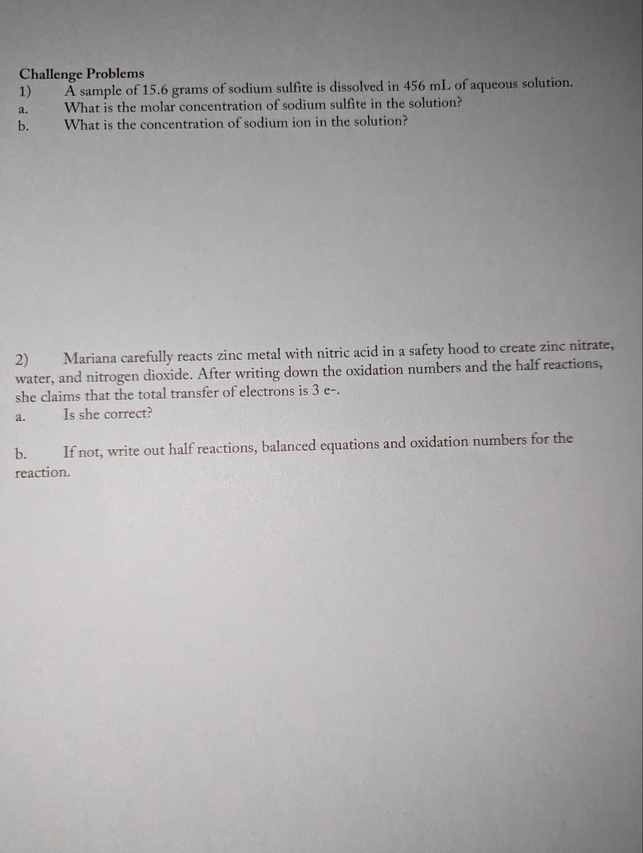 Challenge Problems
A sample of 15.6 grams of sodium sulfite is dissolved in 456 mL of aqueous solution.
What is the molar concentration of sodium sulfite in the solution?
What is the concentration of sodium ion in the solution?
1)
a.
b.
2)
Mariana carefully reacts zinc metal with nitric acid in a safety hood to create zinc nitrate,
water, and nitrogen dioxide. After writing down the oxidation numbers and the half reactions,
she claims that the total transfer of electrons is 3 e-.
a.
Is she correct?
b.
If not, write out half reactions, balanced equations and oxidation numbers for the
reaction.