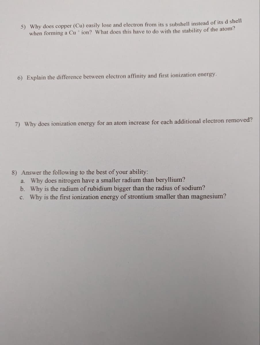 5) Why does copper (Cu) easily lose and electron from its s subshell instead of its d shell
when forming a Cu + ion? What does this have to do with the stability of the atom?
6) Explain the difference between electron affinity and first ionization energy.
7) Why does ionization energy for an atom increase for each additional electron removed?
8) Answer the following to the best of your ability:
a. Why does nitrogen have a smaller radium than beryllium?
b. Why is the radium of rubidium bigger than the radius of sodium?
c. Why is the first ionization energy of strontium smaller than magnesium?