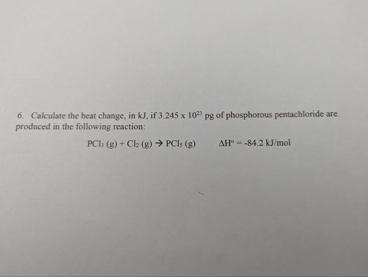 6. Calculate the heat change, in kJ, if 3.245 x 10²3 pg of phosphorous pentachloride are
produced in the following reaction:
PC13 (g) + Cl2 (g) → PC15 (g)
AH°= -84.2 kJ/mol