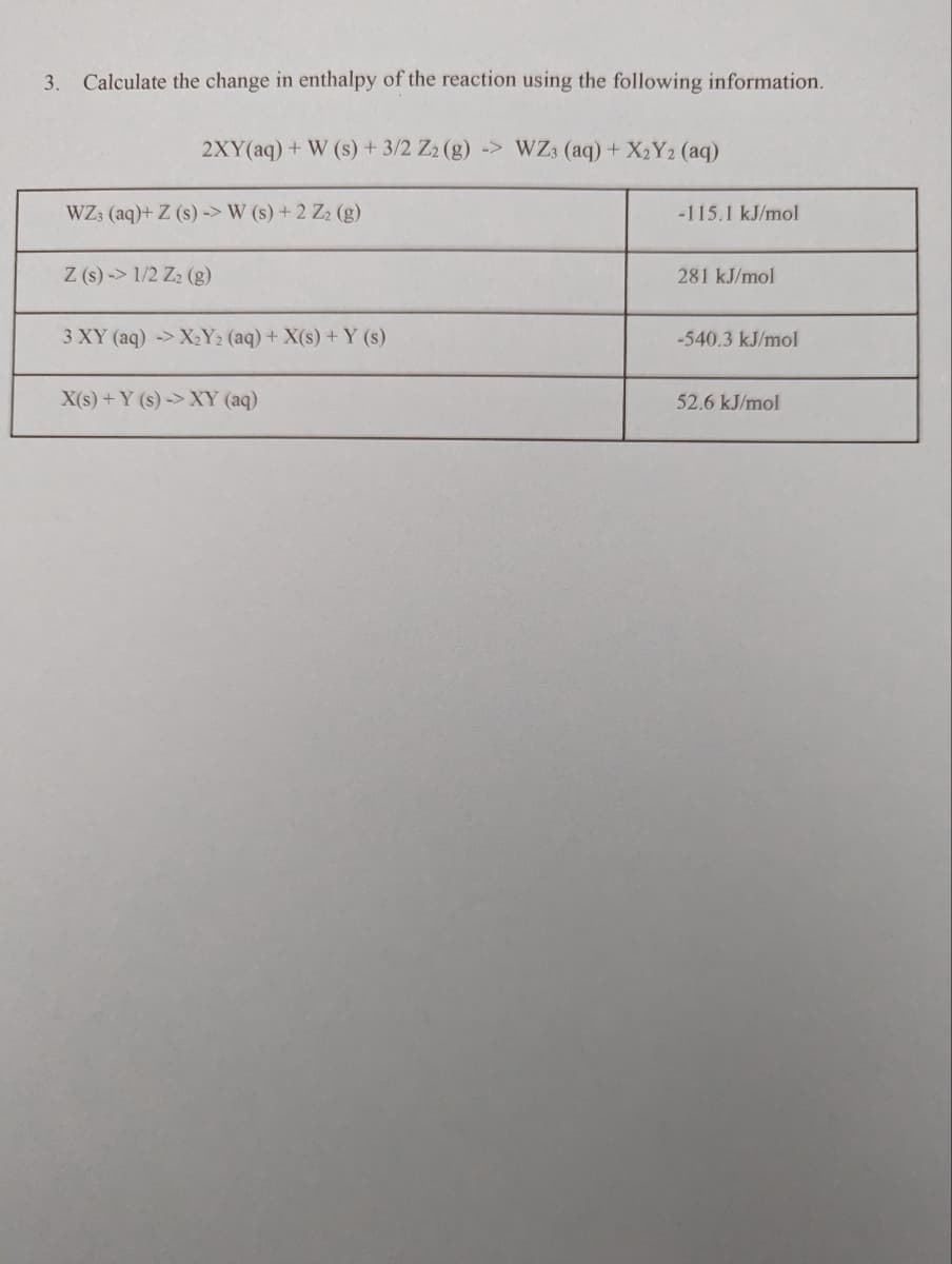 3. Calculate the change in enthalpy of the reaction using the following information.
2XY(aq) + W (s) + 3/2 Z2 (g) -> WZ3 (aq) + X₂Y2 (aq)
WZ3 (aq)+ Z (s)-> W (s) + 2 Z2 (g)
Z (s)-> 1/2 Z₂ (g)
3 XY (aq)-> X₂Y₂ (aq) + X(s) + Y (s)
X(s) + Y (s)-> XY (aq)
-115.1 kJ/mol
281 kJ/mol
-540.3 kJ/mol
52.6 kJ/mol