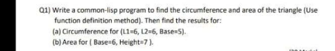 Q1) Write a common-lisp program to find the circumference and area of the triangle (Use
function definition method). Then find the results for:
(a) Circumference for (L1-6, L2-6, Base-5).
(b) Area for ( Base=6, Height=7).
