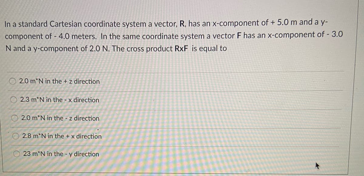 In a standard Cartesian coordinate system a vector, R, has an x-component of + 5.0 m and a y-
component of - 4.0 meters. In the same coordinate system a vector F has an x-component of - 3.0
N and a y-component of 2.0 N. The cross product RxF is equal to
2.0 m*N in the + z direction
2.3 m*N in the - x direction
2.0 m*N in the - z direction
2.8 m*N in the + x direction
23 m*N in the - y direction
