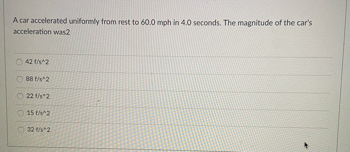 A car accelerated uniformly from rest to 60.0 mph in 4.0 seconds. The magnitude of the car's
acceleration was2
42 f/s^2
88 f/s^2
22 f/s^2
15 f/s^2
32 f/s^2
