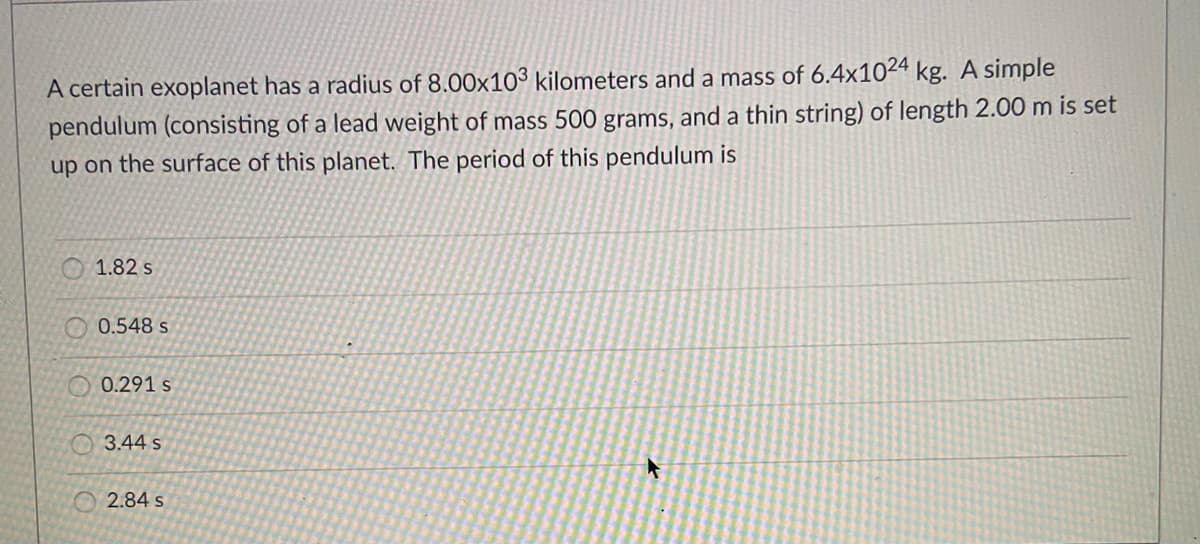 A certain exoplanet has a radius of 8.00x10³ kilometers and a mass of 6.4x1024 kg. A simple
pendulum (consisting of a lead weight of mass 500 grams, and a thin string) of length 2.00 m is set
up on the surface of this planet. The period of this pendulum is
1.82 s
0.548 s
0.291 s
O 3.44 s
2.84 s
