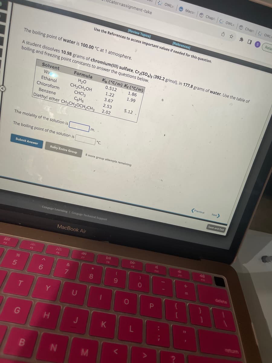 OND
The molality of the solution is
Submit Answer
%
The boiling point of the solution is
5
T
G
The boiling point of water is 100.00 °C at 1 atmosphere.
A student dissolves 10.98 grams of chromium(III) sulfate, Cr₂(SO4)3 (392.2 g/mol), in 177.8 grams of water. Use the table of
boiling and freezing point constants to answer the questions below.
Solvent
Wal
Ethanol
Chloroform
Benzene
B
F5
Formula
H₂O
CH3CH₂OH
CHCl3
C6H6
Diethyl ether CH₂CH₂OCH₂CH3
6
Y
H
MacBook Air
Cengage Learning Cengage Technical Support
F6
N
Retry Entire Group 8 more group attempts remaining
&
7
U
m.
F7
M
°C.
8
[Review Topics]
[References]
Use the References to access important values if needed for this question.
Kb (°C/m) Kf (°C/m)
1.86
1.99
cator assignment-take
0.512
1.22
3.67
2.53
2.02
1
FB
K
5.12.
(
9
O
F9
)
0
A
OWLV
P
F10
Macon
F11
+1
Chapt OWLV
{
ar
[
11
1
Previous Next>
Û S
Save and Exit
Chapt OWLY
delete
return
Rela