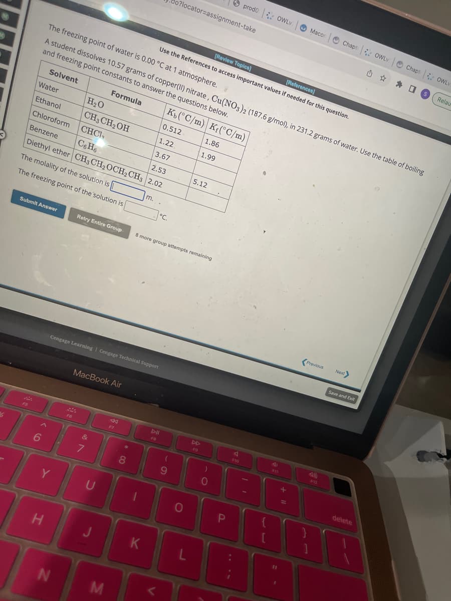 M
%6
Water
Ethanol
F5
The molality of the solution is
The freezing point of the solution is
Submit Answer
The freezing point of water is 0.00 °C at 1 atmosphere.
A student dissolves 10.57 grams of copper(II) nitrate, Cu(NO3)2 (187.6 g/mol), in 231.2 grams of water. Use the table of boiling
and freezing point constants to answer the questions below.
Solvent
Formula
Kb(°C/m) Kf(°C/m)
1.86
1.99
0.512
1.22
Chloroform
3.67
Benzene
C6H6
2.53
Diethyl ether CH3 CH₂ OCH2 CH3 2.02
6
H
Y
H₂O
CH3 CH₂OH
CHCI,
N
F6
Retry Entire Group
Cengage Learning | Cengage Technical Support
MacBook Air
&
7
U
M
F7
*
8
m.
K
°C.
o?locator=assignment-take
8 more group attempts remaining
DII
FB
<
[Review Topics]
[References]
Use the References to access important values if needed for this question.
(
9
0
5.12
L
)
0
prodo OWLV
P
F10
{
e
F11
Macon
11 +
Previous
F12
Chapt OWLV
Next
Save and Exit
delete
A
Chapt OWLV
US
Relau