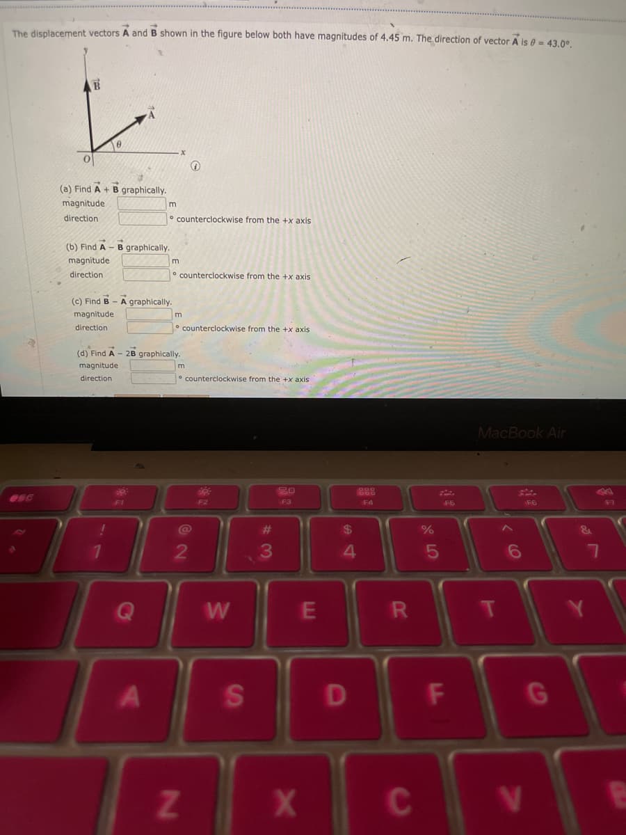 The displacement vectors A and B shown in the figure below both have magnitudes of 4.45 m. The direction of vector A is 0 = 43.0°.
esc
B
0
(a) Find A + B graphically.
magnitude
direction
(b) Find A - B graphically.
magnitude
direction
(d) Find A
magnitude
direction
(c) Find B-A graphically.
magnitude
direction
!
1
m
O
F1
A
counterclockwise from the +x axis
m
counterclockwise from the +x axis
2B graphically.
m
counterclockwise from the +x axis
m
Z
counterclockwise from the +x axis.
2
20
F2
W
S
#
3
20
F3
X
E
$
4
D
898
F4
R
C
%
5
F5
F
MacBook Air
V
F6
G
7
F7