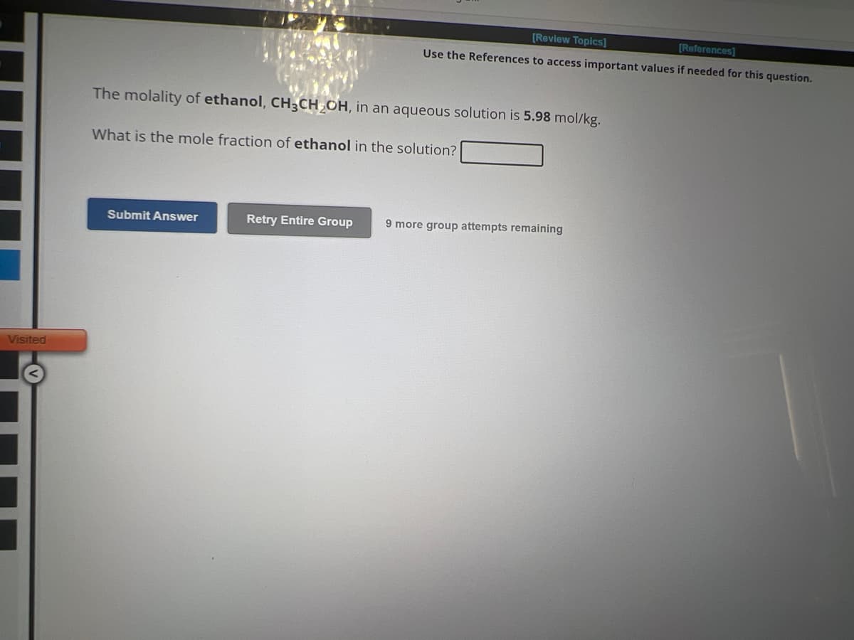 Visited
[Review Topics]
[References]
Use the References to access important values if needed for this question.
The molality of ethanol, CH3CH₂OH, in an aqueous solution is 5.98 mol/kg.
What is the mole fraction of ethanol in the solution?
Submit Answer
Retry Entire Group 9 more group attempts remaining