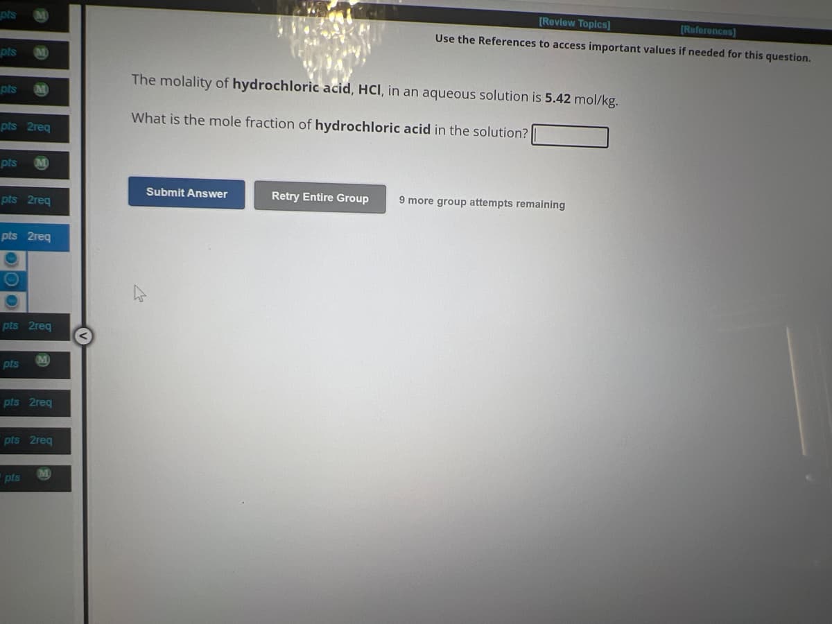 pts
pts
pts
pts 2req
M
pts M
pts 2req
pts 2req
pts 2req
pts
M
pts 2req
pts
pts 2req
[Review Topics]
[References]
Use the References to access important values if needed for this question.
The molality of hydrochloric acid, HCI, in an aqueous solution is 5.42 mol/kg.
What is the mole fraction of hydrochloric acid in the solution?
Submit Answer
Retry Entire Group 9 more group attempts remaining